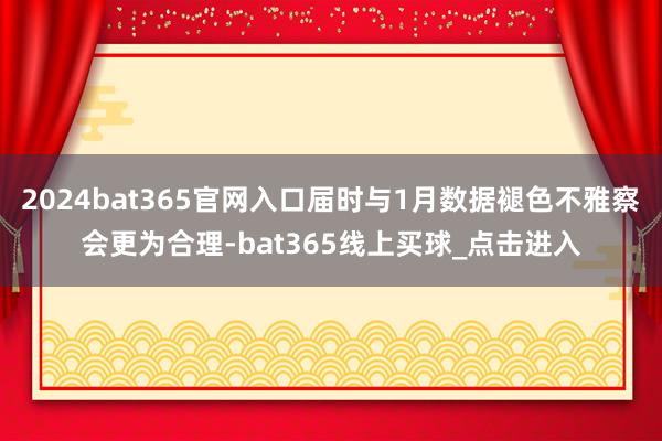 2024bat365官网入口届时与1月数据褪色不雅察会更为合理-bat365线上买球_点击进入