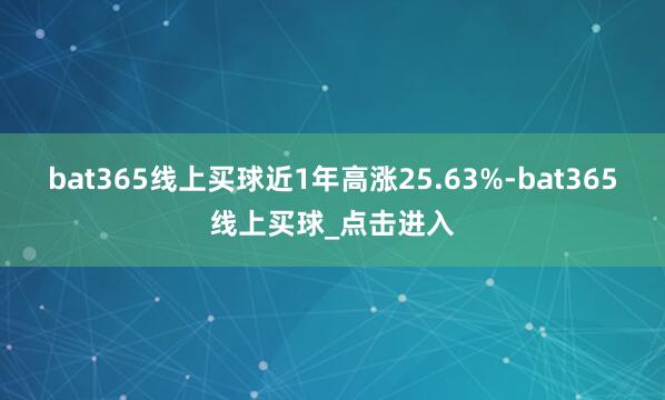 bat365线上买球近1年高涨25.63%-bat365线上买球_点击进入