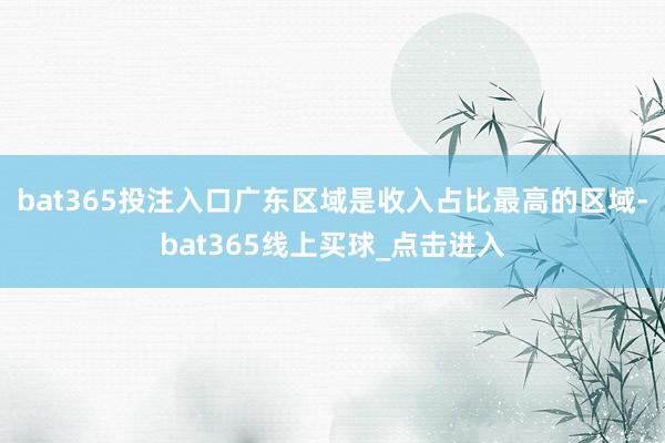 bat365投注入口广东区域是收入占比最高的区域-bat365线上买球_点击进入