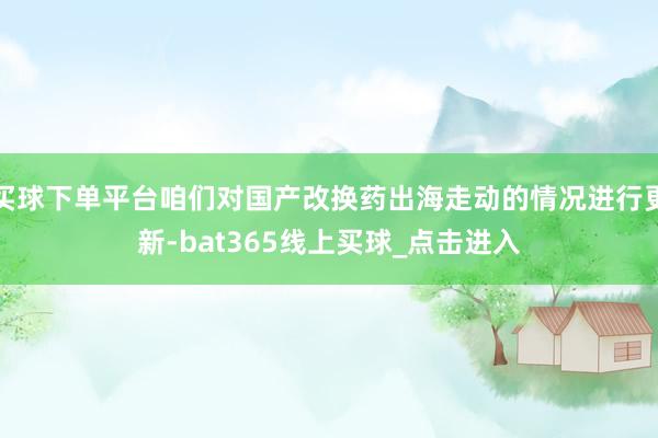 买球下单平台咱们对国产改换药出海走动的情况进行更新-bat365线上买球_点击进入