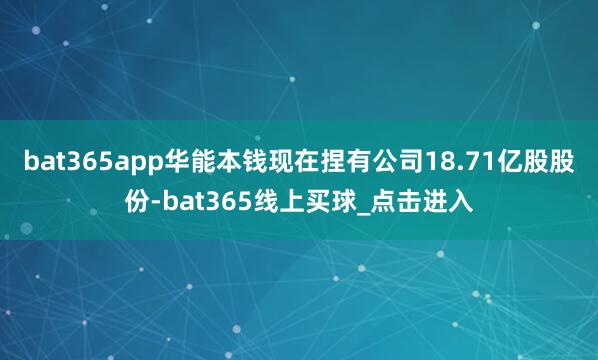 bat365app华能本钱现在捏有公司18.71亿股股份-bat365线上买球_点击进入