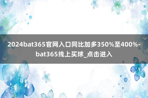 2024bat365官网入口同比加多350%至400%-bat365线上买球_点击进入