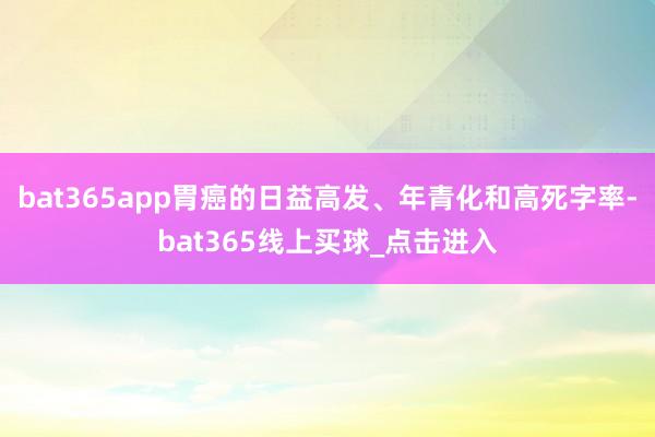 bat365app胃癌的日益高发、年青化和高死字率-bat365线上买球_点击进入