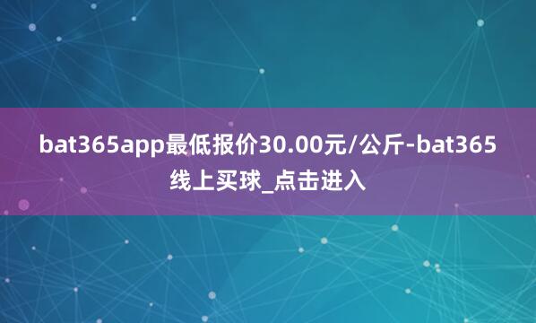 bat365app最低报价30.00元/公斤-bat365线上买球_点击进入