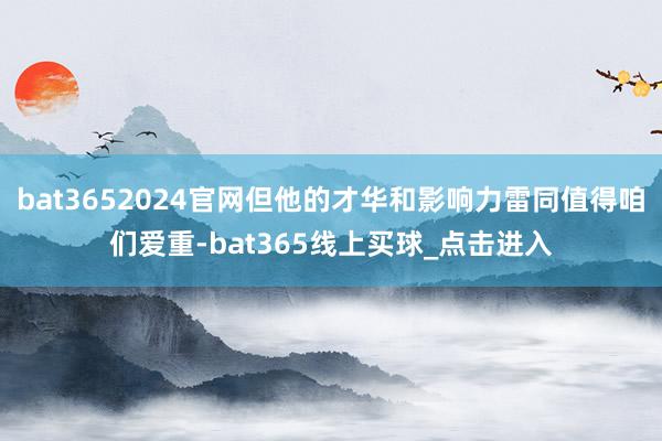 bat3652024官网但他的才华和影响力雷同值得咱们爱重-bat365线上买球_点击进入