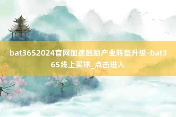 bat3652024官网加速鼓励产业转型升级-bat365线上买球_点击进入