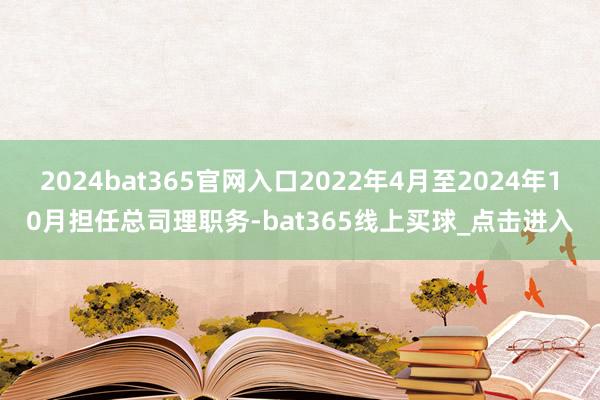 2024bat365官网入口2022年4月至2024年10月担任总司理职务-bat365线上买球_点击进入