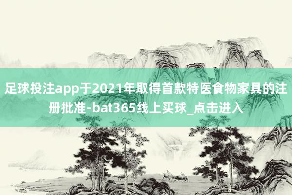 足球投注app于2021年取得首款特医食物家具的注册批准-bat365线上买球_点击进入