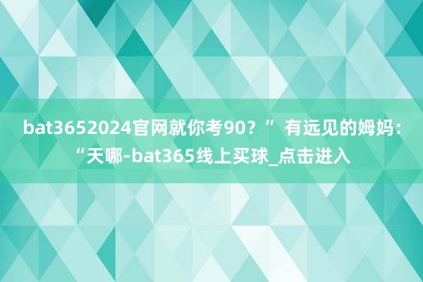 bat3652024官网就你考90？” 有远见的姆妈：“天哪-bat365线上买球_点击进入