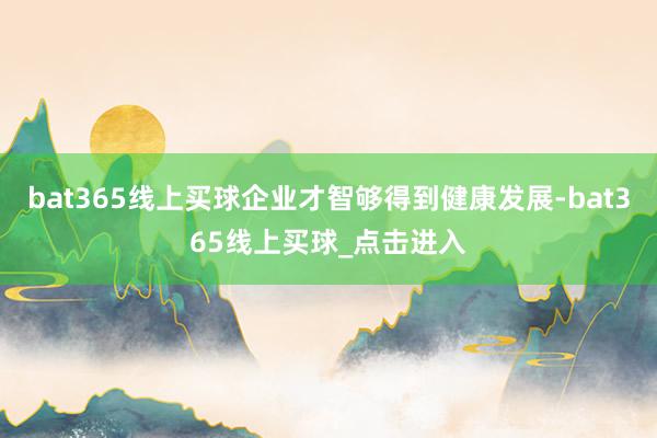 bat365线上买球企业才智够得到健康发展-bat365线上买球_点击进入