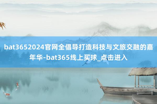 bat3652024官网全倡导打造科技与文旅交融的嘉年华-bat365线上买球_点击进入