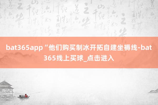 bat365app“他们购买制冰开拓自建坐褥线-bat365线上买球_点击进入
