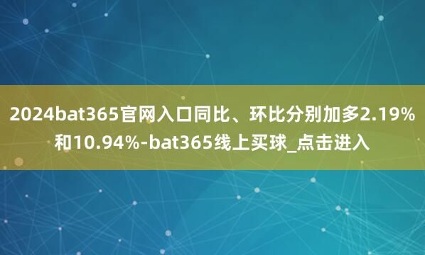 2024bat365官网入口同比、环比分别加多2.19%和10.94%-bat365线上买球_点击进入