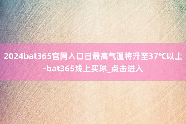 2024bat365官网入口日最高气温将升至37℃以上-bat365线上买球_点击进入